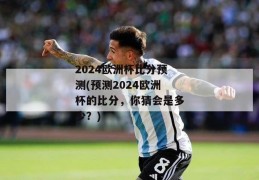 2024欧洲杯比分预测(预测2024欧洲杯的比分，你猜会是多少？)