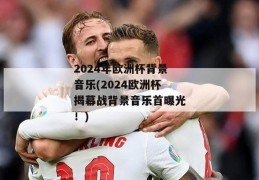 2024年欧洲杯背景音乐(2024欧洲杯揭幕战背景音乐首曝光！)