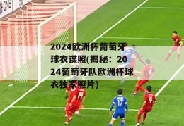 2024欧洲杯葡萄牙球衣谍照(揭秘：2024葡萄牙队欧洲杯球衣独家照片)