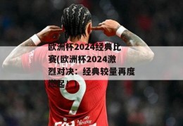 欧洲杯2024经典比赛(欧洲杯2024激烈对决：经典较量再度燃起！)