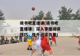 读书吧直播课(读书吧直播课：深入掌握阅读技巧，提升阅读效果)