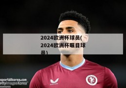 2024欧洲杯球员(2024欧洲杯瞩目球员)