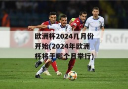 欧洲杯2024几月份开始(2024年欧洲杯将于哪个月举行)