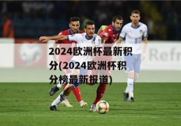 2024欧洲杯最新积分(2024欧洲杯积分榜最新报道)