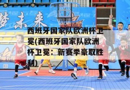 西班牙国家队欧洲杯卫冕(西班牙国家队欧洲杯卫冕：新赛季豪取胜利)