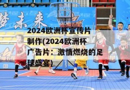 2024欧洲杯宣传片制作(2024欧洲杯广告片：激情燃烧的足球盛宴)