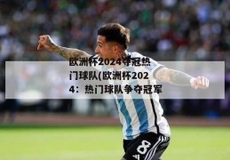 欧洲杯2024夺冠热门球队(欧洲杯2024：热门球队争夺冠军)