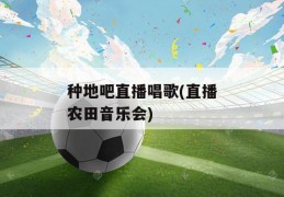 种地吧直播唱歌(直播农田音乐会)