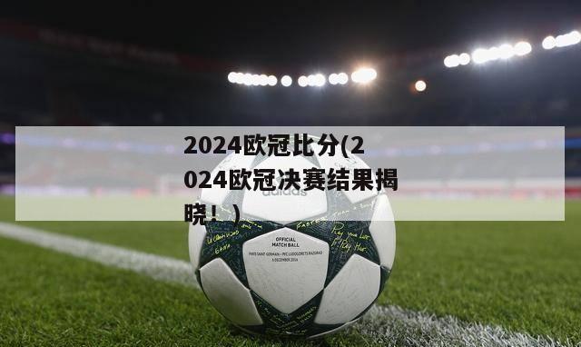 2024欧冠比分(2024欧冠决赛结果揭晓！)