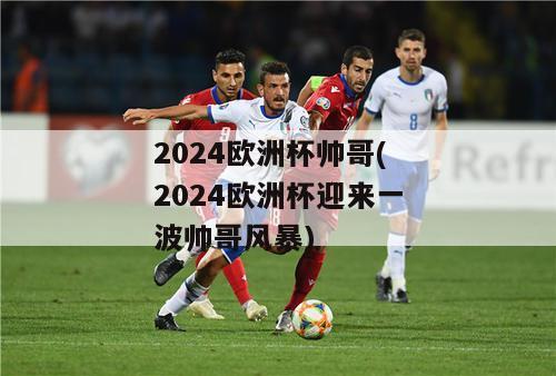 2024欧洲杯帅哥(2024欧洲杯迎来一波帅哥风暴)