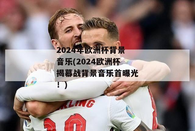 2024年欧洲杯背景音乐(2024欧洲杯揭幕战背景音乐首曝光！)