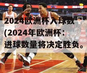 2024欧洲杯入球数(2024年欧洲杯：进球数量将决定胜负。)