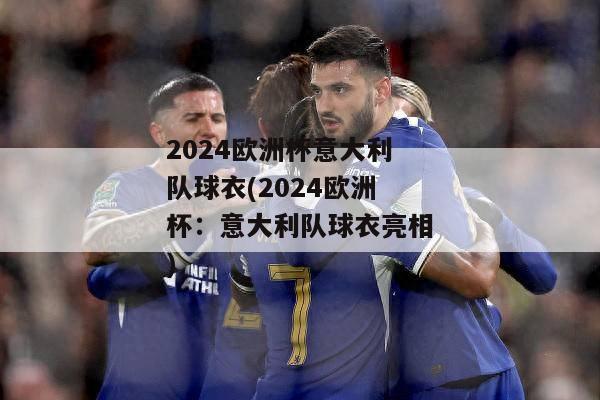 2024欧洲杯意大利队球衣(2024欧洲杯：意大利队球衣亮相)