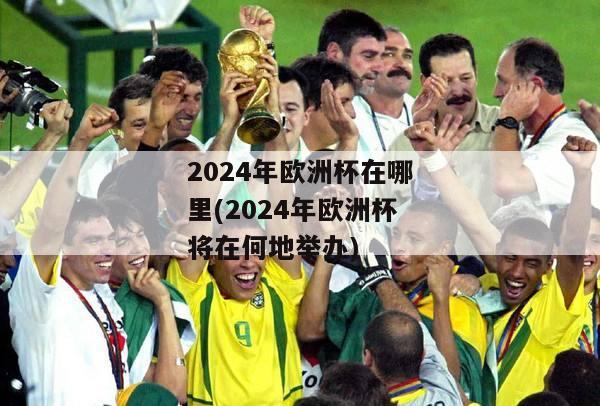 2024年欧洲杯在哪里(2024年欧洲杯将在何地举办)