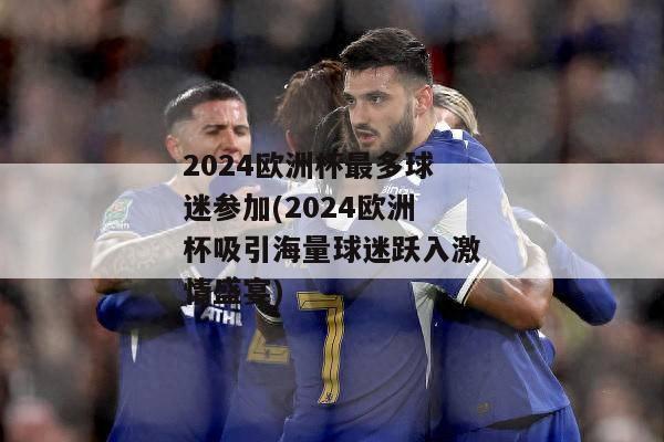 2024欧洲杯最多球迷参加(2024欧洲杯吸引海量球迷跃入激情盛宴)