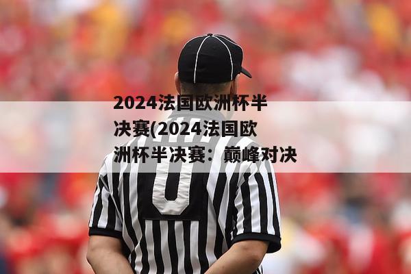 2024法国欧洲杯半决赛(2024法国欧洲杯半决赛：巅峰对决)