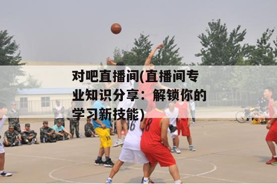 对吧直播间(直播间专业知识分享：解锁你的学习新技能)