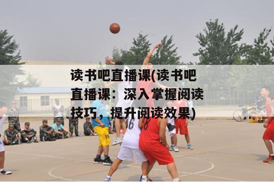 读书吧直播课(读书吧直播课：深入掌握阅读技巧，提升阅读效果)